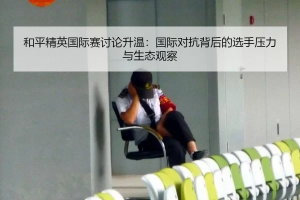 和平精英国际赛讨论升温：国际对抗背后的选手压力与生态观察